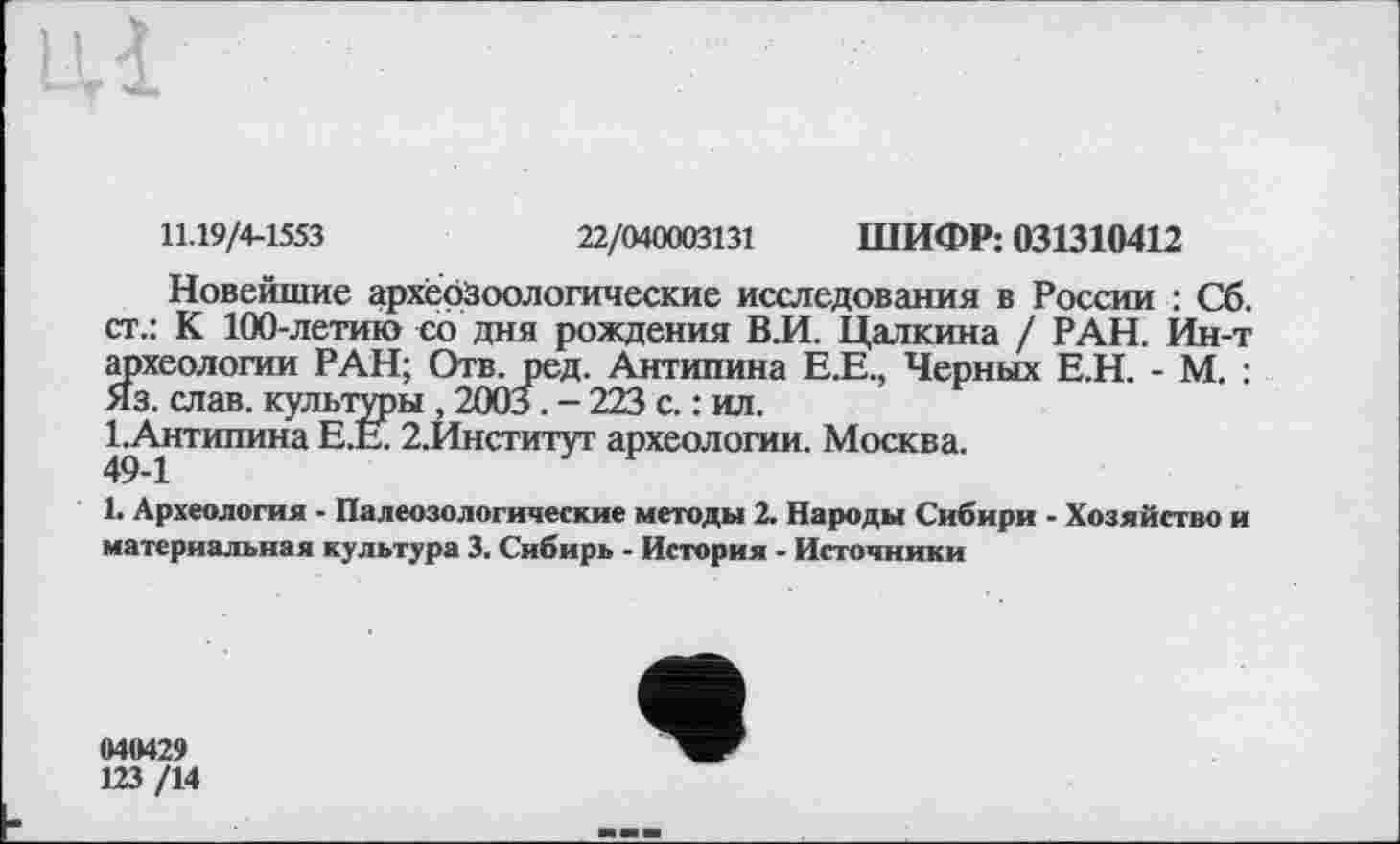 ﻿11.19/4-1553	22/040003131 ШИФР: 031310412
Новейшие архерЗоологические исследования в России : Сб. ст.: К 100-летию со дня рождения В.И. Цалкина / РАН. Ин-т археологии РАН; Отв. ред. Антипина Е.Е., Черных Е.Н. - М. : Яз. слав, культуры , 2003. - 223 с. : ил.
1 Антипина Е.Е. 2.Институт археологии. Москва.
1. Археология - Палеозологические методы 2. Народы Сибири - Хозяйство и материальная культура 3. Сибирь - История - Источники
040429
123 /14